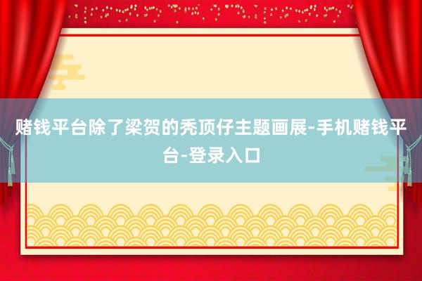 赌钱平台除了梁贺的秃顶仔主题画展-手机赌钱平台-登录入口