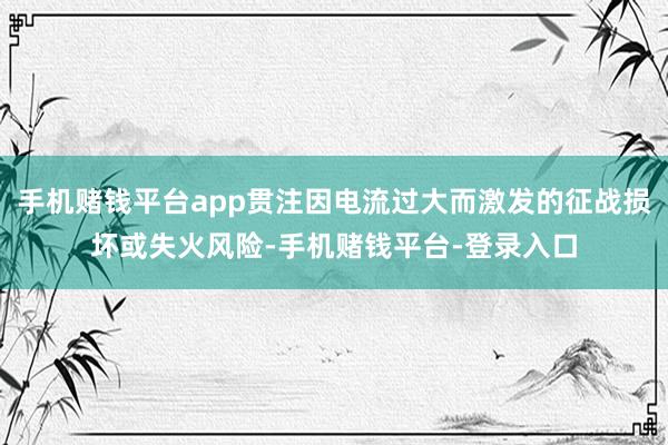 手机赌钱平台app贯注因电流过大而激发的征战损坏或失火风险-手机赌钱平台-登录入口