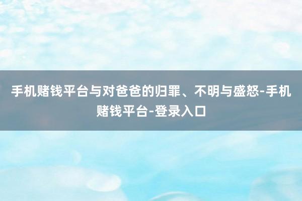 手机赌钱平台与对爸爸的归罪、不明与盛怒-手机赌钱平台-登录入口