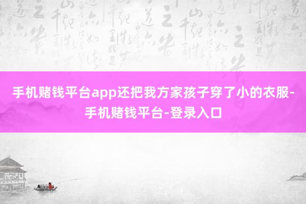 手机赌钱平台app还把我方家孩子穿了小的衣服-手机赌钱平台-登录入口
