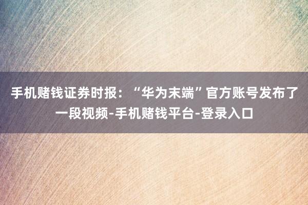 手机赌钱　　证券时报：“华为末端”官方账号发布了一段视频-手机赌钱平台-登录入口