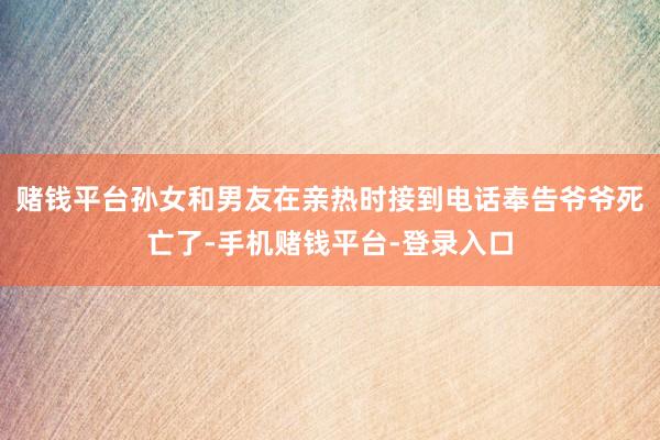 赌钱平台孙女和男友在亲热时接到电话奉告爷爷死亡了-手机赌钱平台-登录入口
