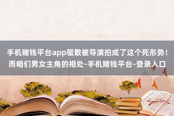 手机赌钱平台app驱散被导演拍成了这个死形势！而咱们男女主角的相处-手机赌钱平台-登录入口