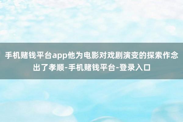 手机赌钱平台app他为电影对戏剧演变的探索作念出了孝顺-手机赌钱平台-登录入口