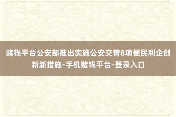 赌钱平台公安部推出实施公安交管8项便民利企创新新措施-手机赌钱平台-登录入口