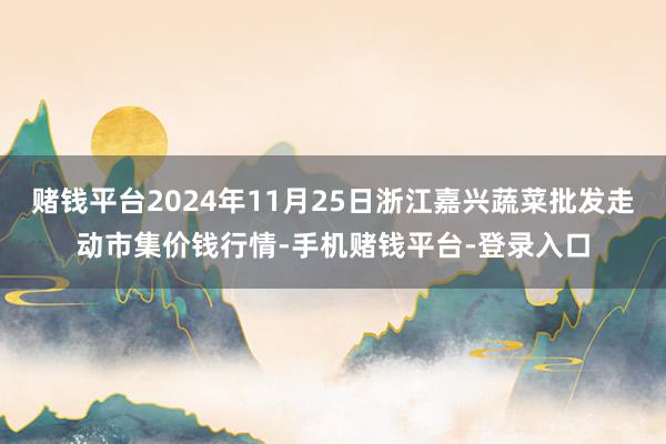 赌钱平台2024年11月25日浙江嘉兴蔬菜批发走动市集价钱行情-手机赌钱平台-登录入口