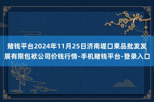 赌钱平台2024年11月25日济南堤口果品批发发展有限包袱公司价钱行情-手机赌钱平台-登录入口