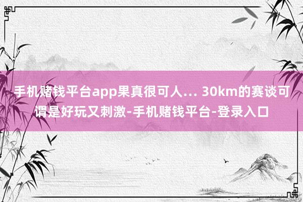 手机赌钱平台app果真很可人… 30km的赛谈可谓是好玩又刺激-手机赌钱平台-登录入口