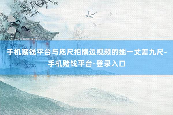 手机赌钱平台与咫尺拍擦边视频的她一丈差九尺-手机赌钱平台-登录入口