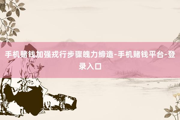 手机赌钱加强戎行步骤魄力缔造-手机赌钱平台-登录入口