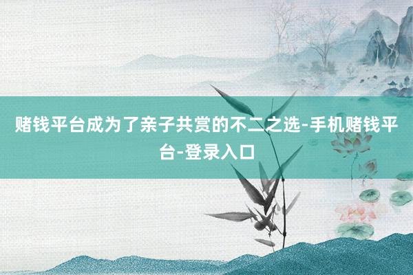 赌钱平台成为了亲子共赏的不二之选-手机赌钱平台-登录入口