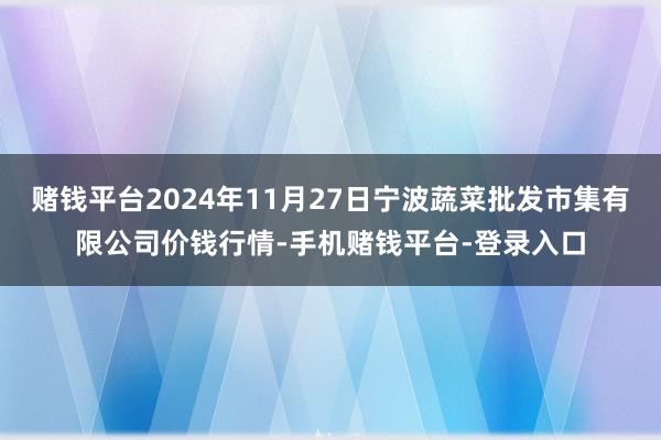 赌钱平台2024年11月27日宁波蔬菜批发市集有限公司价钱行情-手机赌钱平台-登录入口