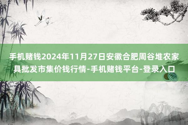 手机赌钱2024年11月27日安徽合肥周谷堆农家具批发市集价钱行情-手机赌钱平台-登录入口