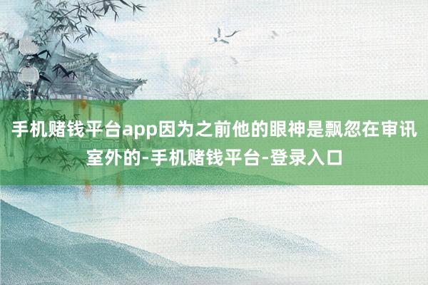 手机赌钱平台app因为之前他的眼神是飘忽在审讯室外的-手机赌钱平台-登录入口