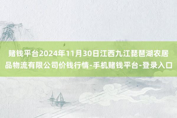 赌钱平台2024年11月30日江西九江琵琶湖农居品物流有限公司价钱行情-手机赌钱平台-登录入口