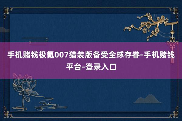 手机赌钱极氪007猎装版备受全球存眷-手机赌钱平台-登录入口
