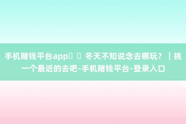 手机赌钱平台app❄️冬天不知说念去哪玩?|挑一个最近的去吧-手机赌钱平台-登录入口