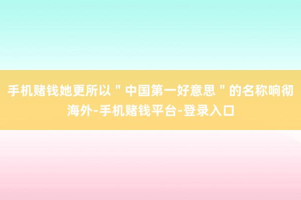 手机赌钱她更所以＂中国第一好意思＂的名称响彻海外-手机赌钱平台-登录入口