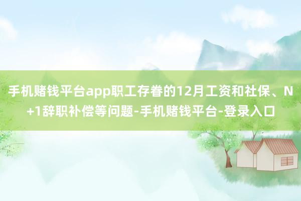 手机赌钱平台app职工存眷的12月工资和社保、N+1辞职补偿等问题-手机赌钱平台-登录入口