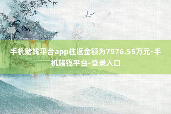 手机赌钱平台app往返金额为7976.55万元-手机赌钱平台-登录入口
