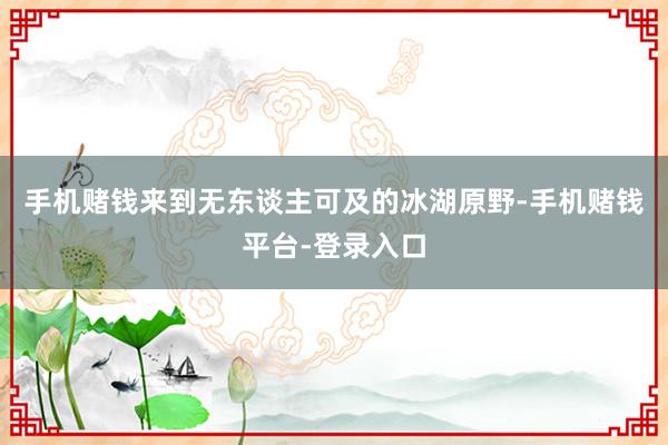 手机赌钱来到无东谈主可及的冰湖原野-手机赌钱平台-登录入口