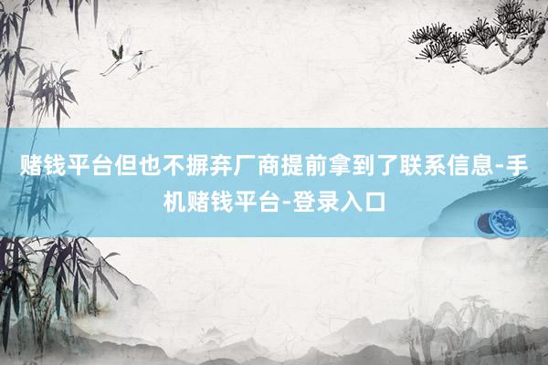 赌钱平台但也不摒弃厂商提前拿到了联系信息-手机赌钱平台-登录入口