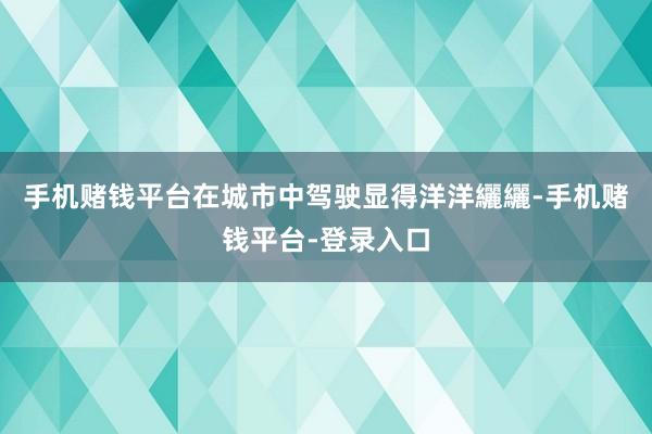 手机赌钱平台在城市中驾驶显得洋洋纚纚-手机赌钱平台-登录入口