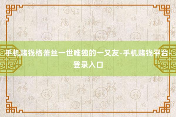 手机赌钱格蕾丝一世唯独的一又友-手机赌钱平台-登录入口