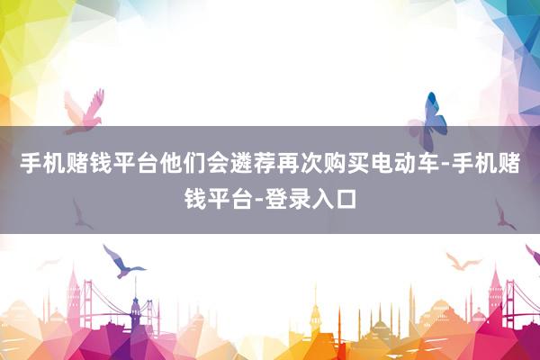 手机赌钱平台他们会遴荐再次购买电动车-手机赌钱平台-登录入口