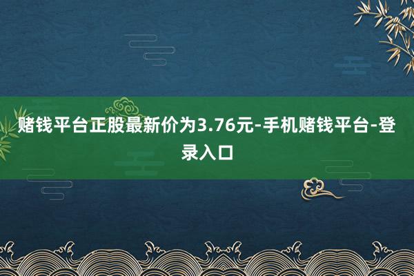 赌钱平台正股最新价为3.76元-手机赌钱平台-登录入口