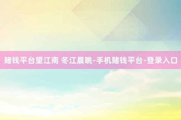 赌钱平台望江南 冬江晨眺-手机赌钱平台-登录入口