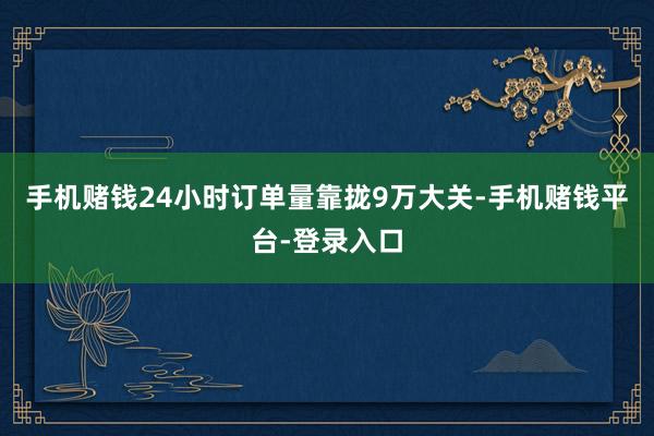 手机赌钱24小时订单量靠拢9万大关-手机赌钱平台-登录入口