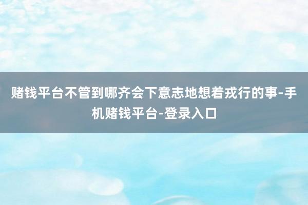 赌钱平台不管到哪齐会下意志地想着戎行的事-手机赌钱平台-登录入口