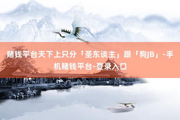 赌钱平台天下上只分「圣东谈主」跟「狗JB」-手机赌钱平台-登录入口