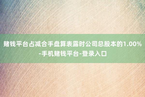 赌钱平台占减合手盘算表露时公司总股本的1.00%-手机赌钱平台-登录入口