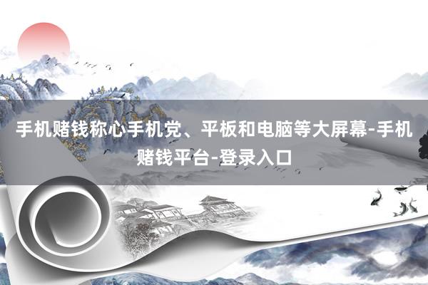 手机赌钱称心手机党、平板和电脑等大屏幕-手机赌钱平台-登录入口