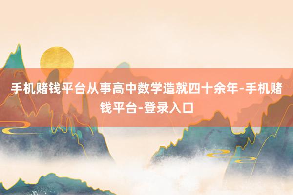 手机赌钱平台从事高中数学造就四十余年-手机赌钱平台-登录入口