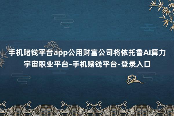 手机赌钱平台app公用财富公司将依托鲁AI算力宇宙职业平台-手机赌钱平台-登录入口