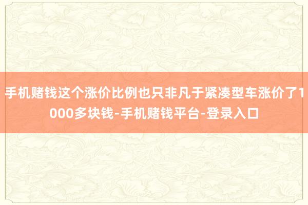 手机赌钱这个涨价比例也只非凡于紧凑型车涨价了1000多块钱-手机赌钱平台-登录入口