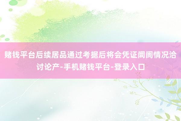 赌钱平台后续居品通过考据后将会凭证阛阓情况洽讨论产-手机赌钱平台-登录入口