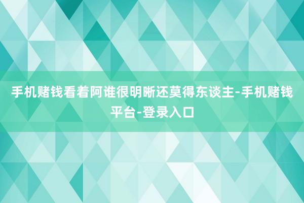 手机赌钱看着阿谁很明晰还莫得东谈主-手机赌钱平台-登录入口
