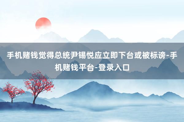 手机赌钱觉得总统尹锡悦应立即下台或被标谤-手机赌钱平台-登录入口