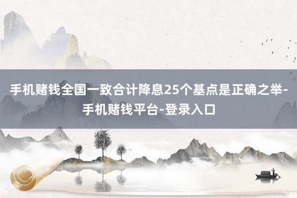 手机赌钱全国一致合计降息25个基点是正确之举-手机赌钱平台-登录入口