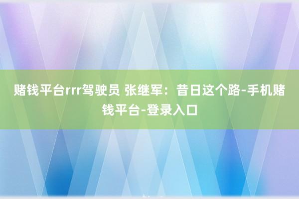 赌钱平台rrr驾驶员 张继军：昔日这个路-手机赌钱平台-登录入口