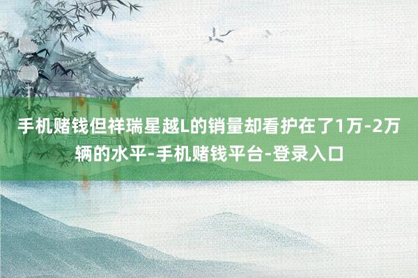 手机赌钱但祥瑞星越L的销量却看护在了1万-2万辆的水平-手机赌钱平台-登录入口