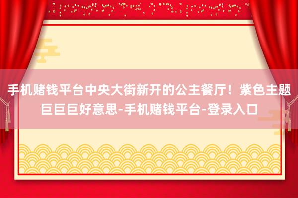 手机赌钱平台中央大街新开的公主餐厅！紫色主题巨巨巨好意思-手机赌钱平台-登录入口