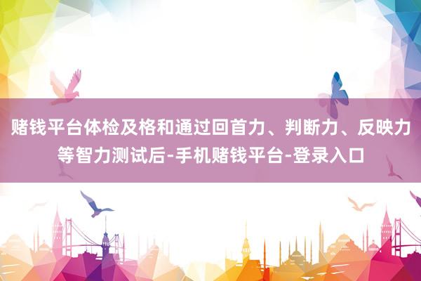 赌钱平台体检及格和通过回首力、判断力、反映力等智力测试后-手机赌钱平台-登录入口