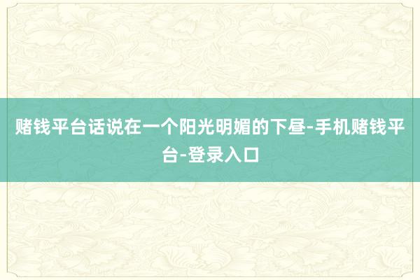 赌钱平台话说在一个阳光明媚的下昼-手机赌钱平台-登录入口