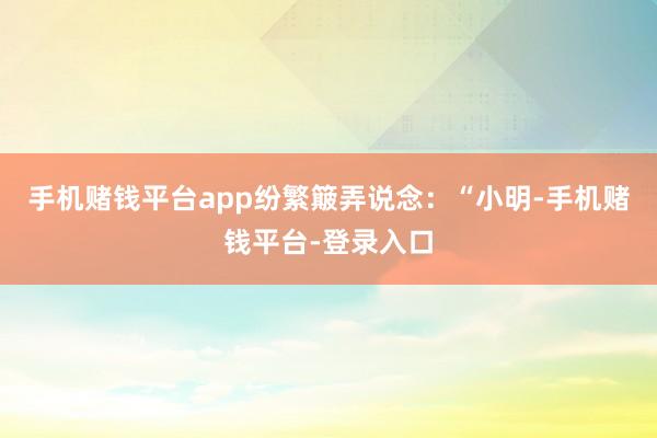 手机赌钱平台app纷繁簸弄说念：“小明-手机赌钱平台-登录入口