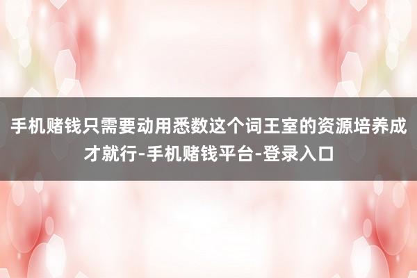 手机赌钱只需要动用悉数这个词王室的资源培养成才就行-手机赌钱平台-登录入口